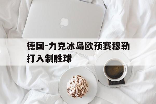 德国-力克冰岛欧预赛穆勒打入制胜球的简单介绍 德国-力克冰岛欧预赛穆勒打入制胜球的简单介绍